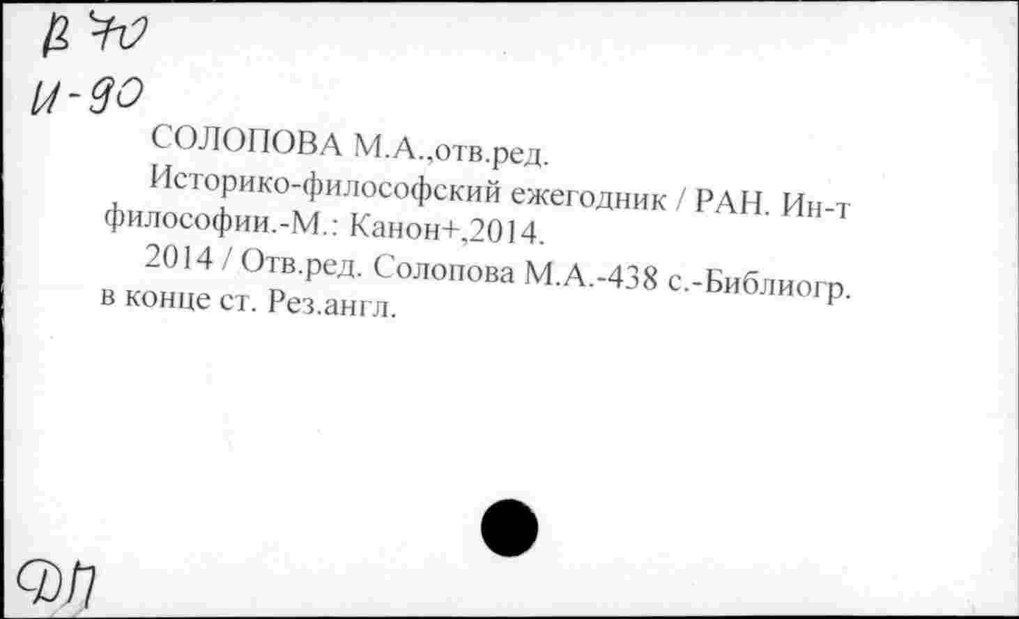 ﻿И-90
СОЛОПОВА М.А.,отв.ред.
Историко-философский ежегодник / РАН. Ин-т философии.-М.: Канон+,2014.
2014 / Отв.ред. Солопова М.А.-438 с.-Библиогп в конце ст. Рез.англ.	оиолиогр.